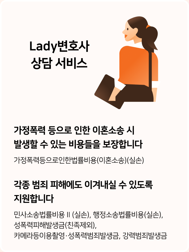 Lady변호사 상담 서비스?가정폭력 등으로 인한 이혼소송 시 발생할 수 있는 비용들을 보장합니다.-가정폭력등으로인한벌률비용(이혼소송)(실손) ?각종 범죄 피해에도 이겨내실 수 있도록 지원합니다.-민사소송법률비용Ⅱ(실손), 행정소송법률비용(실손),성폭력피해발생금(친족제외),카메라등이용촬영·성폭력범죄발생금, 강력범죄발생금